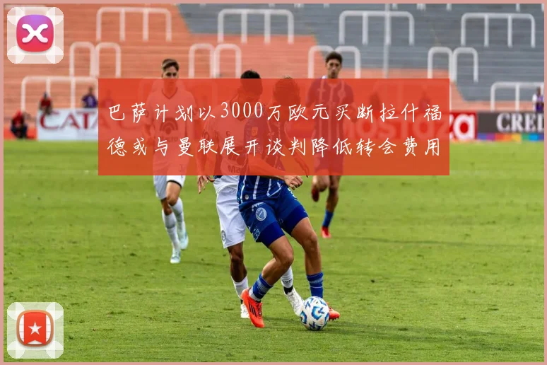 巴萨计划以3000万欧元买断拉什福德或与曼联展开谈判降低转会费用