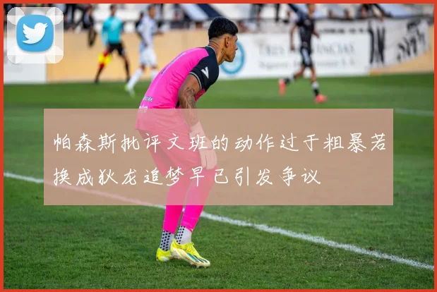帕森斯批评文班的动作过于粗暴若换成狄龙追梦早已引发争议