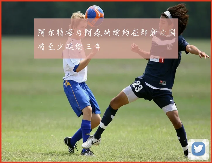 阿尔特塔与阿森纳续约在即新合同将至少延续三年