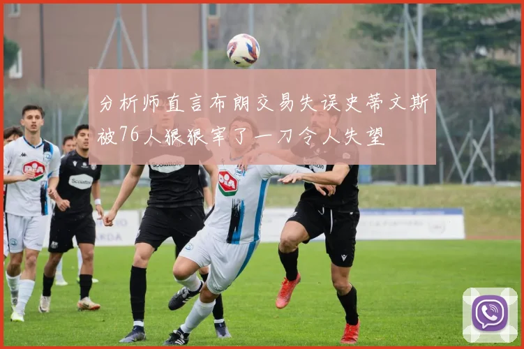 分析师直言布朗交易失误史蒂文斯被76人狠狠宰了一刀令人失望