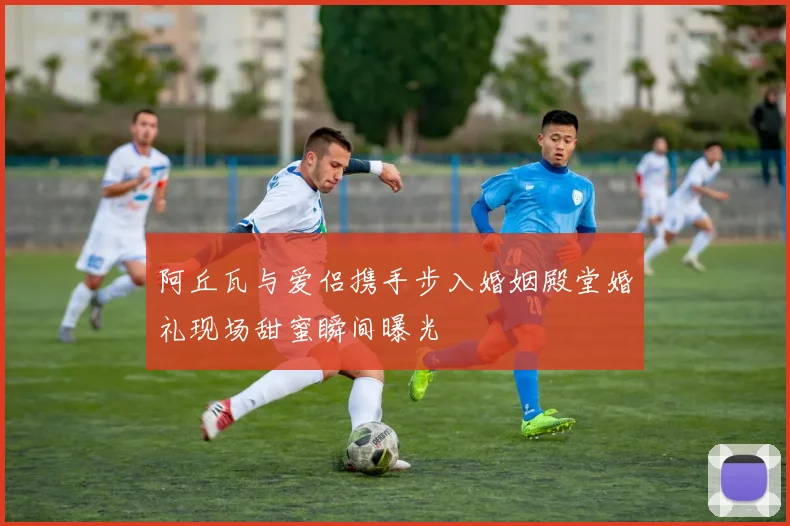 阿丘瓦与爱侣携手步入婚姻殿堂婚礼现场甜蜜瞬间曝光