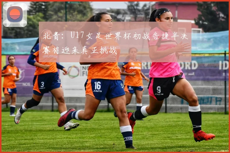 北青：U17女足世界杯初战告捷半决赛将迎来真正挑战