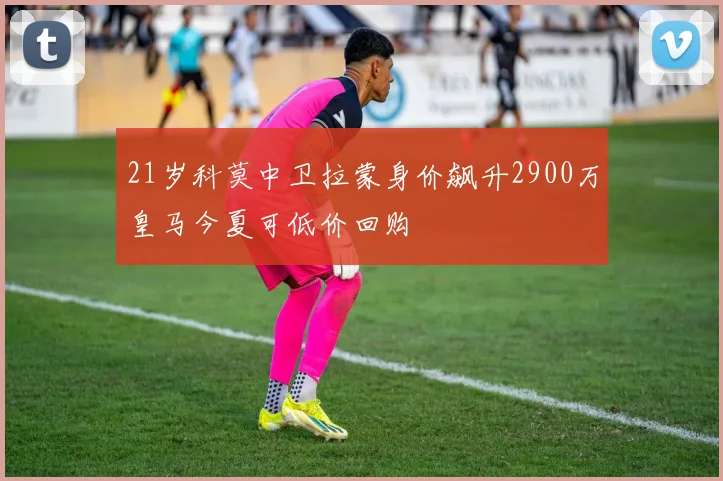 21岁科莫中卫拉蒙身价飙升2900万皇马今夏可低价回购