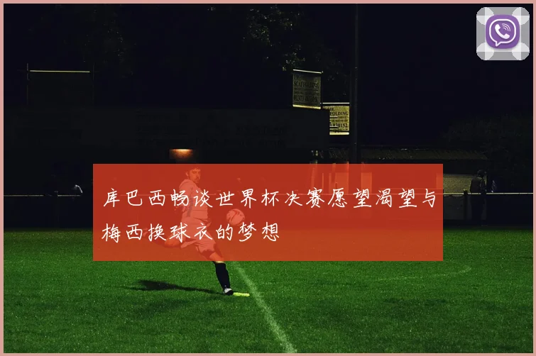 库巴西畅谈世界杯决赛愿望渴望与梅西换球衣的梦想