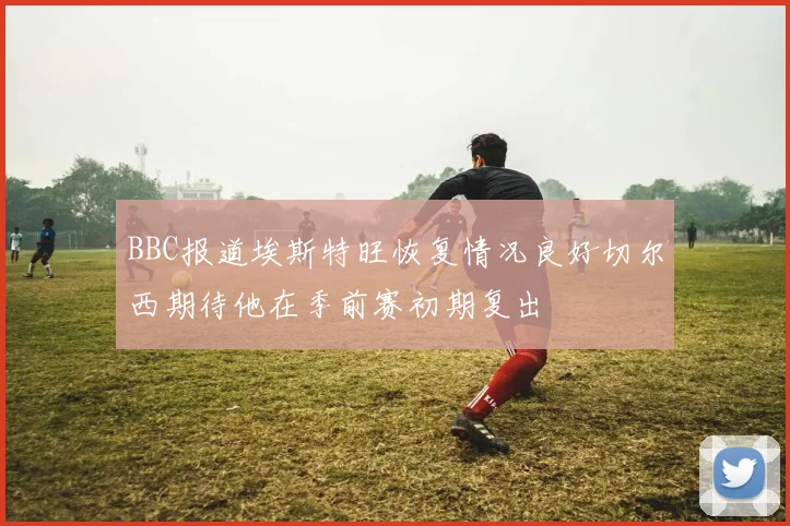 BBC报道埃斯特旺恢复情况良好切尔西期待他在季前赛初期复出
