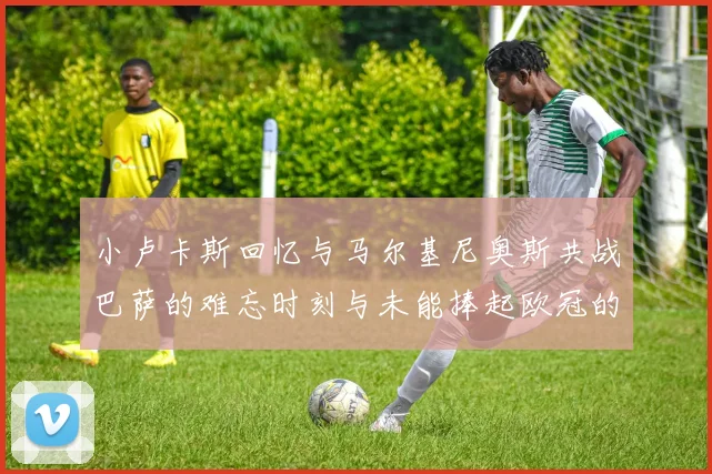 小卢卡斯回忆与马尔基尼奥斯共战巴萨的难忘时刻与未能捧起欧冠的遗憾