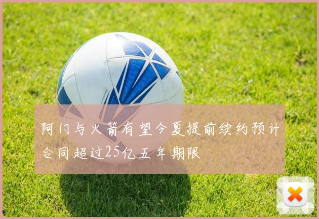 阿门与火箭有望今夏提前续约预计合同超过25亿五年期限