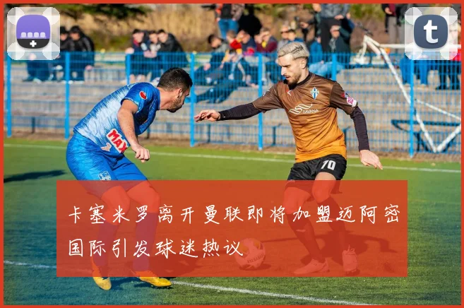 卡塞米罗离开曼联即将加盟迈阿密国际引发球迷热议