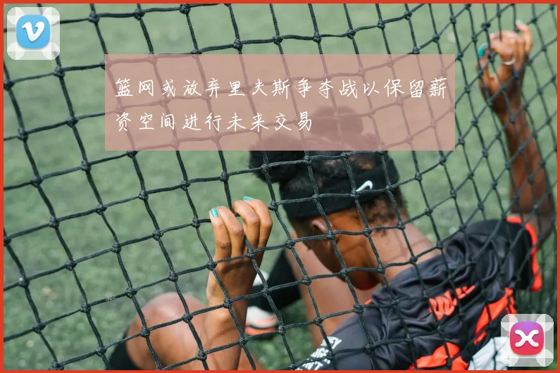 篮网或放弃里夫斯争夺战以保留薪资空间进行未来交易