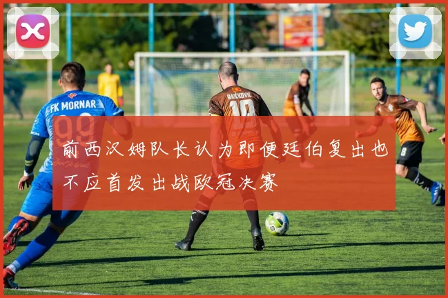 前西汉姆队长认为即便廷伯复出也不应首发出战欧冠决赛